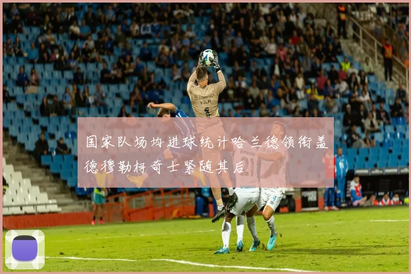 国家队场均进球统计哈兰德领衔盖德穆勒柯奇士紧随其后