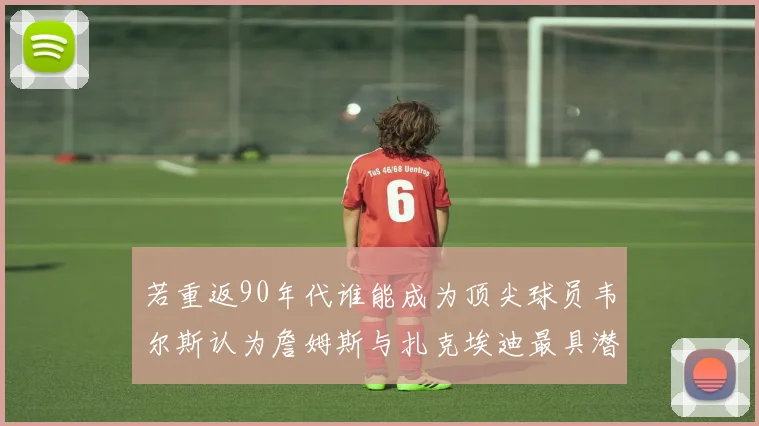 若重返90年代谁能成为顶尖球员韦尔斯认为詹姆斯与扎克埃迪最具潜力