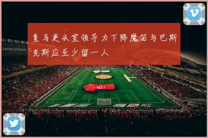 皇马更衣室领导力下降魔笛与巴斯克斯应至少留一人