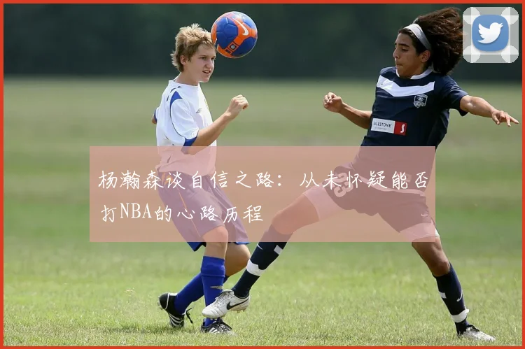 杨瀚森谈自信之路：从未怀疑能否打NBA的心路历程