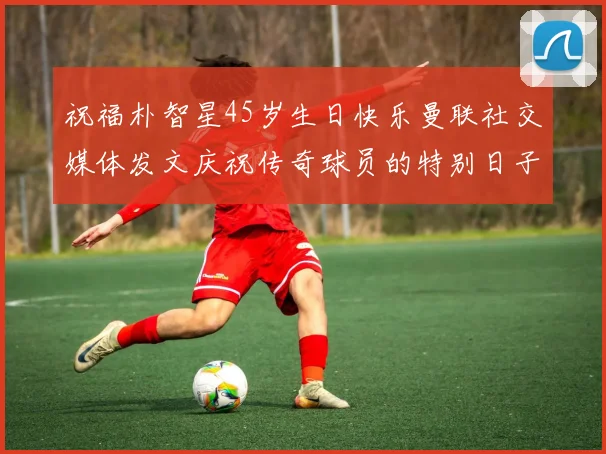 祝福朴智星45岁生日快乐曼联社交媒体发文庆祝传奇球员的特别日子