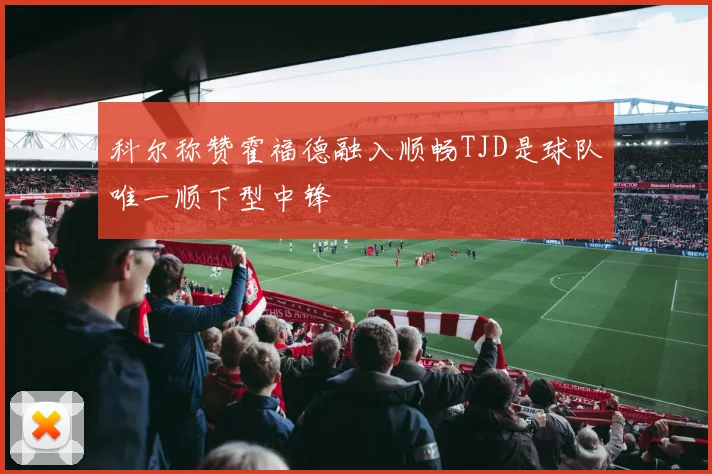 科尔称赞霍福德融入顺畅TJD是球队唯一顺下型中锋