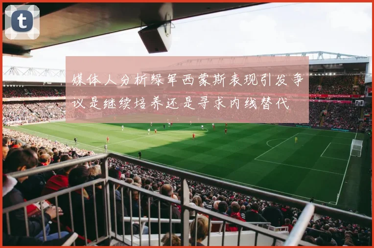 媒体人分析绿军西蒙斯表现引发争议是继续培养还是寻求内线替代
