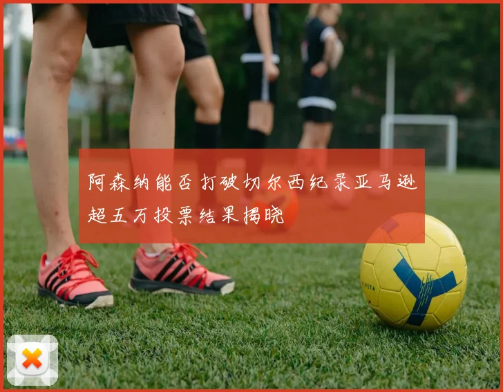 阿森纳能否打破切尔西纪录亚马逊超五万投票结果揭晓