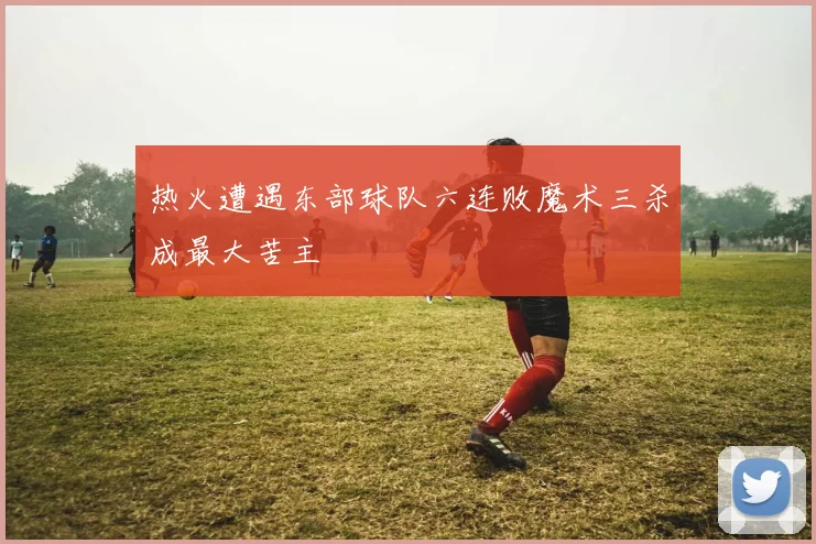 热火遭遇东部球队六连败魔术三杀成最大苦主