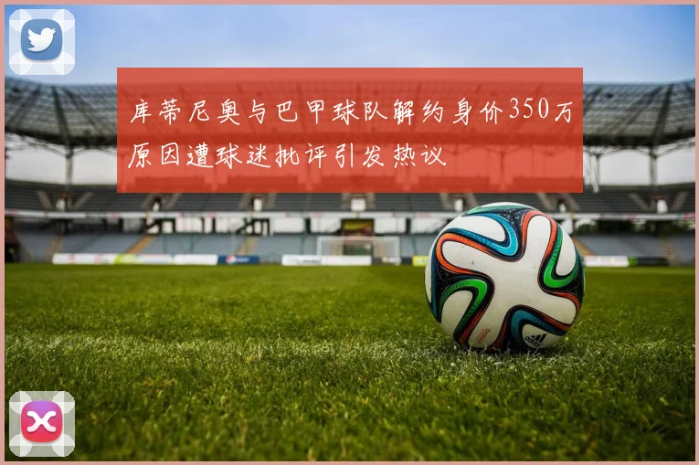 库蒂尼奥与巴甲球队解约身价350万原因遭球迷批评引发热议