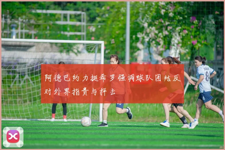 阿德巴约力挺希罗强调球队团结反对外界指责与抨击