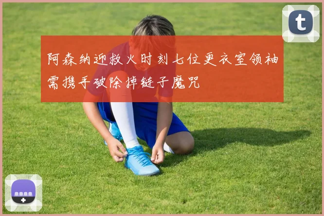 阿森纳迎救火时刻七位更衣室领袖需携手破除掉链子魔咒