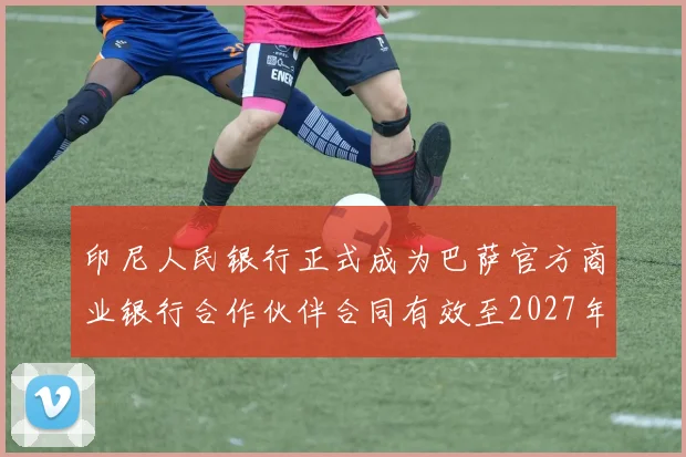 印尼人民银行正式成为巴萨官方商业银行合作伙伴合同有效至2027年
