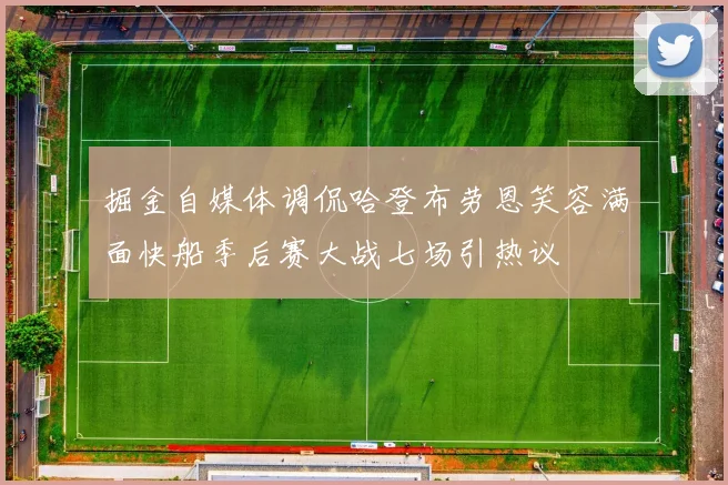 掘金自媒体调侃哈登布劳恩笑容满面快船季后赛大战七场引热议