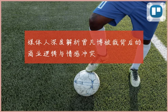 媒体人深度解析曾凡博被裁背后的商业逻辑与情感冲突