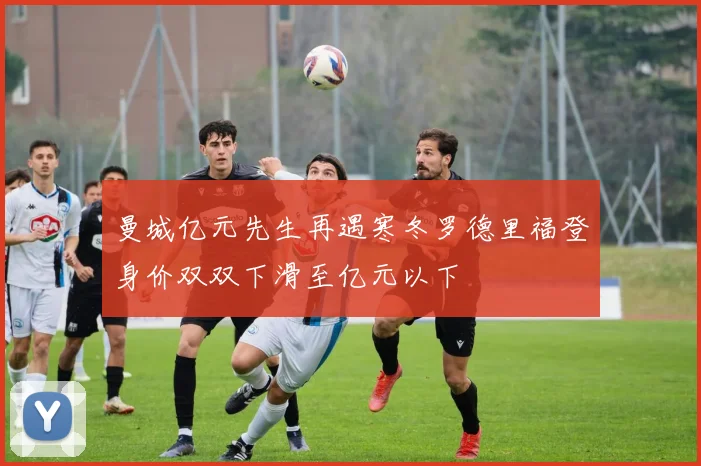 曼城亿元先生再遇寒冬罗德里福登身价双双下滑至亿元以下