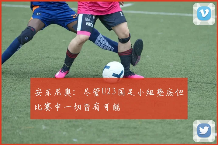 安东尼奥：尽管U23国足小组垫底但比赛中一切皆有可能