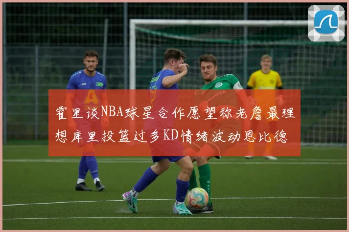 霍里谈NBA球星合作愿望称老詹最理想库里投篮过多KD情绪波动恩比德伤病困扰