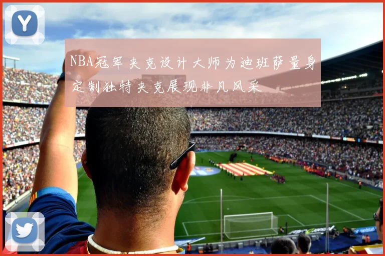 NBA冠军夹克设计大师为迪班萨量身定制独特夹克展现非凡风采