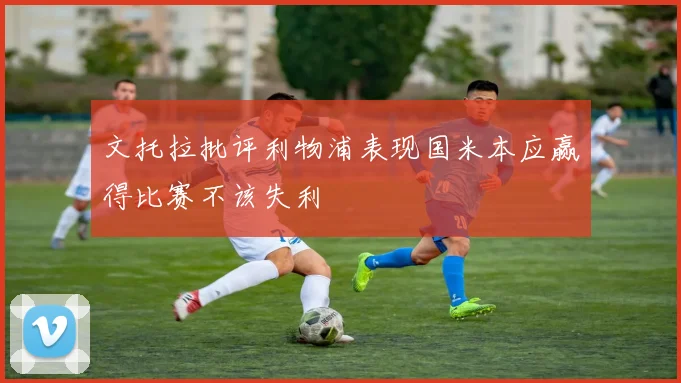 文托拉批评利物浦表现国米本应赢得比赛不该失利