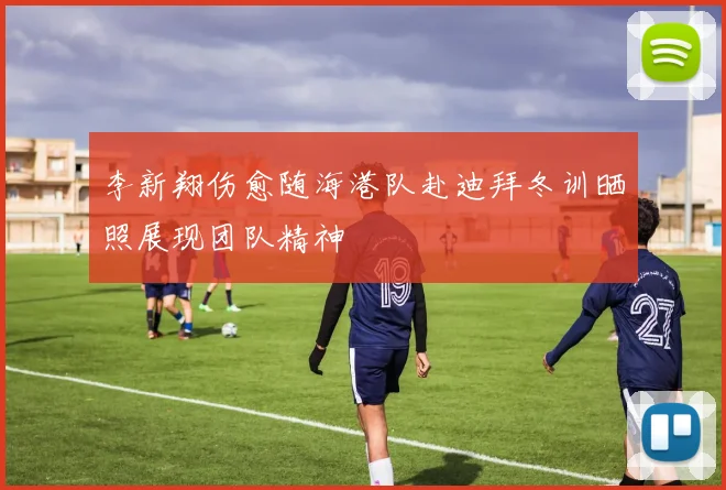 李新翔伤愈随海港队赴迪拜冬训晒照展现团队精神
