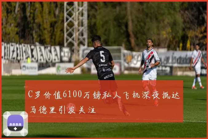 C罗价值6100万镑私人飞机深夜抵达马德里引发关注