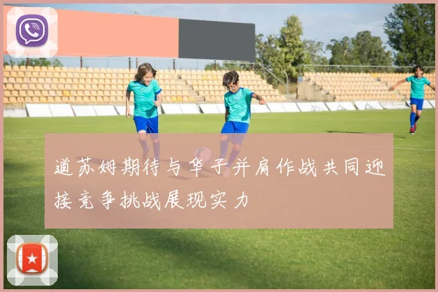 道苏姆期待与华子并肩作战共同迎接竞争挑战展现实力