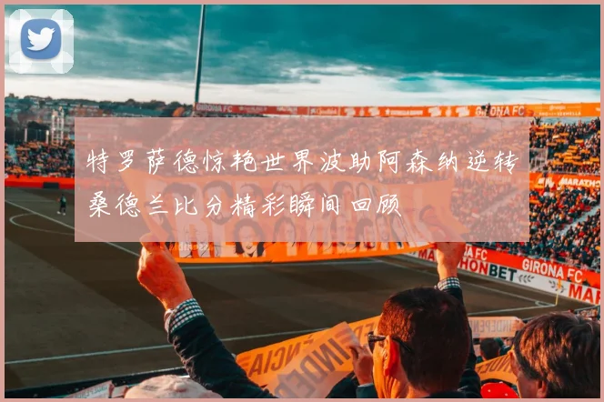 特罗萨德惊艳世界波助阿森纳逆转桑德兰比分精彩瞬间回顾