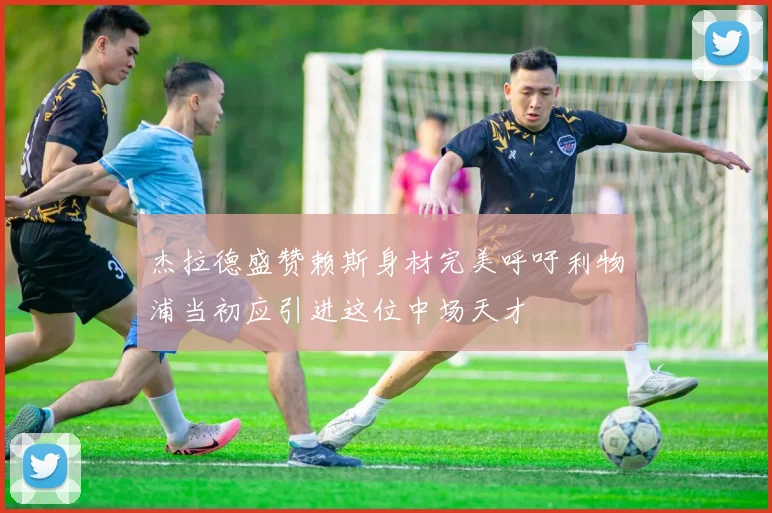 杰拉德盛赞赖斯身材完美呼吁利物浦当初应引进这位中场天才