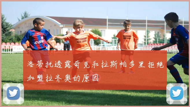 洛蒂托透露奇克和拉斯帕多里拒绝加盟拉齐奥的原因
