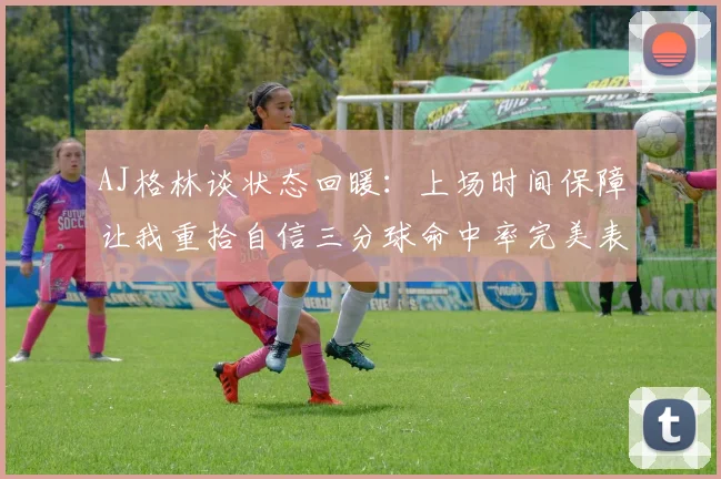 AJ格林谈状态回暖：上场时间保障让我重拾自信三分球命中率完美表现