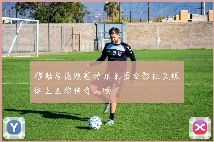 穆勒与德赖塞特尔亲密合影社交媒体上互称传奇人物