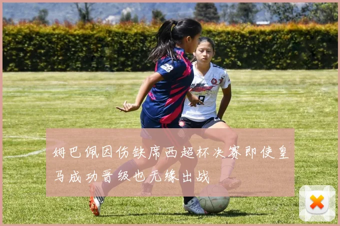姆巴佩因伤缺席西超杯决赛即使皇马成功晋级也无缘出战