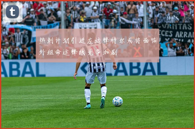 热刺计划引进左边锋特尔或将面临外租命运锋线竞争加剧