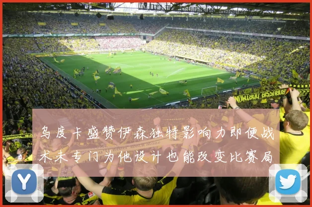 乌度卡盛赞伊森独特影响力即便战术未专门为他设计也能改变比赛局势