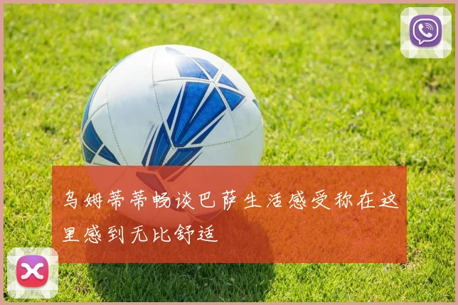 乌姆蒂蒂畅谈巴萨生活感受称在这里感到无比舒适