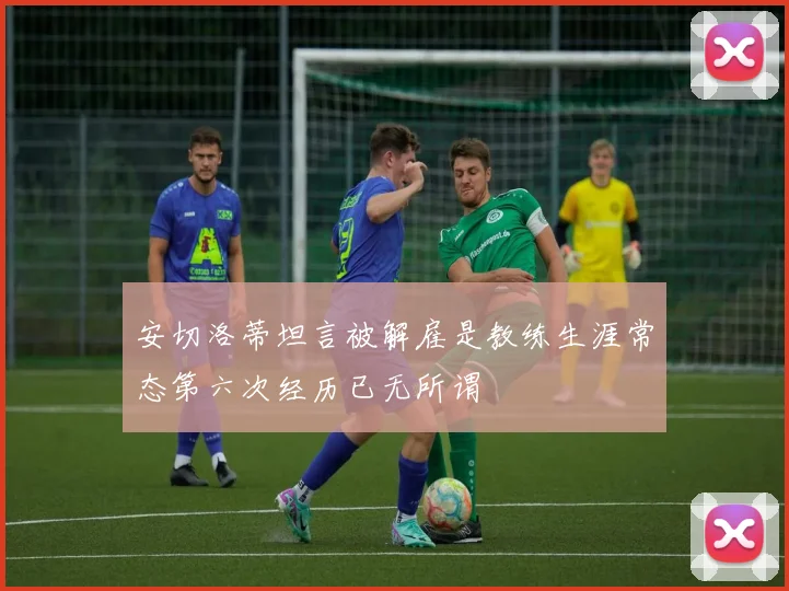 安切洛蒂坦言被解雇是教练生涯常态第六次经历已无所谓