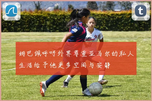姆巴佩呼吁外界尊重亚马尔的私人生活给予他更多空间与安静