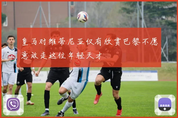 皇马对维蒂尼亚仅有欣赏巴黎不愿意放走这位年轻天才