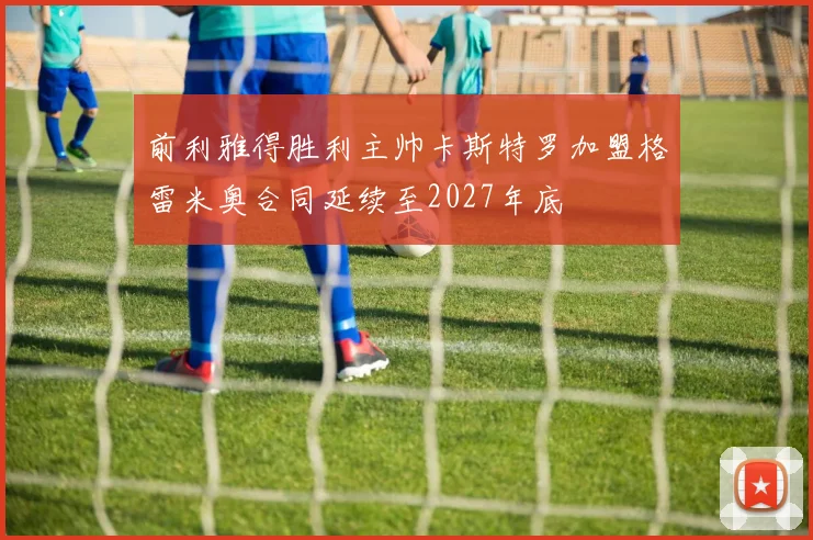 前利雅得胜利主帅卡斯特罗加盟格雷米奥合同延续至2027年底