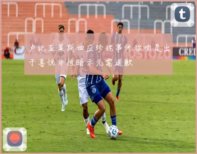 卢比亚莱斯回应珍妮事件称吻是出于喜悦非性暗示无需道歉