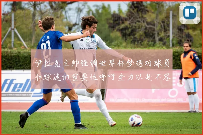 伊拉克主帅强调世界杯梦想对球员和球迷的重要性呼吁全力以赴不容忽视
