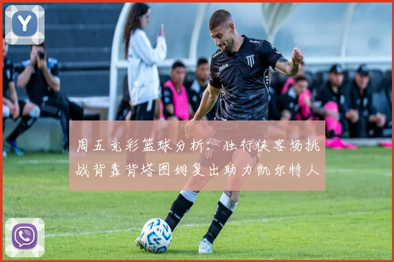 周五竞彩篮球分析：独行侠客场挑战背靠背塔图姆复出助力凯尔特人