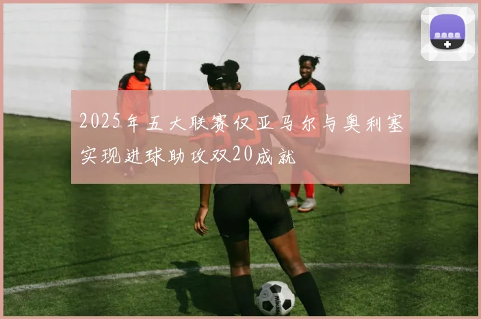 2025年五大联赛仅亚马尔与奥利塞实现进球助攻双20成就