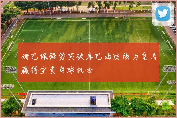 姆巴佩强势突破库巴西防线为皇马赢得宝贵角球机会