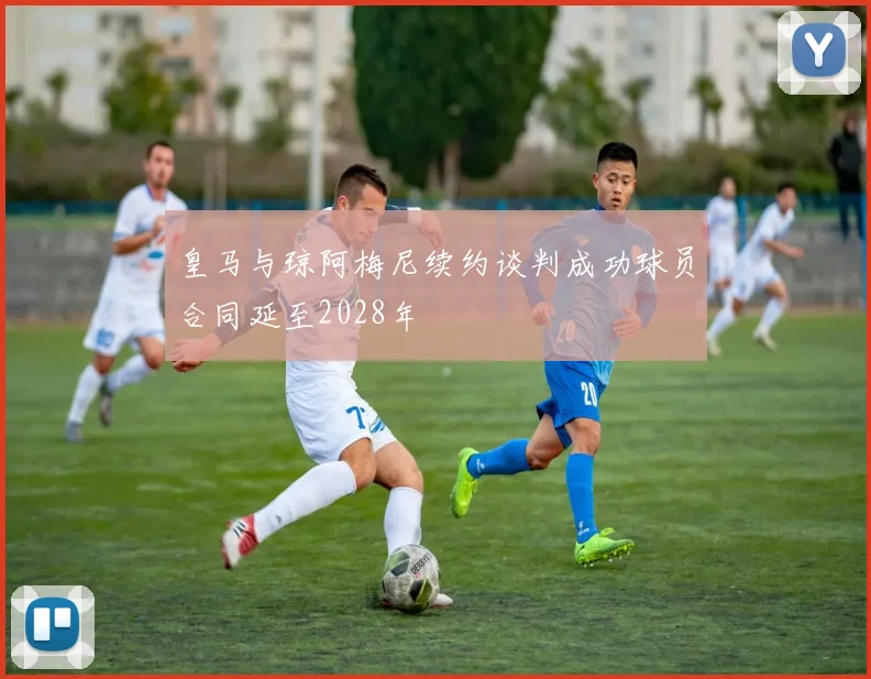 皇马与琼阿梅尼续约谈判成功球员合同延至2028年