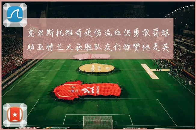 克尔斯托维奇受伤流血仍勇敢罚球助亚特兰大获胜队友们称赞他是英雄