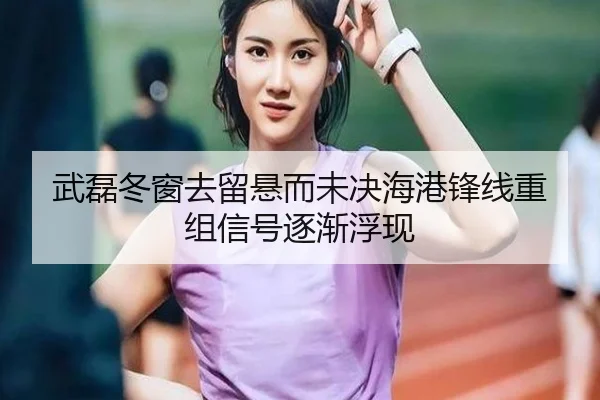 武磊冬窗去留悬而未决海港锋线重组信号逐渐浮现（ManBetX）
